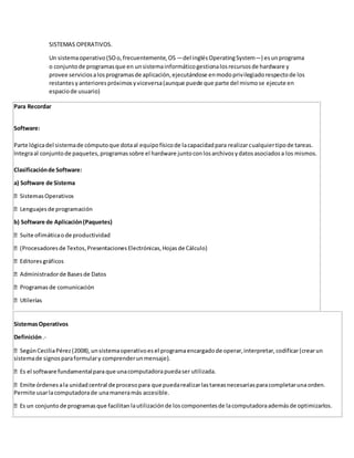 SISTEMAS OPERATIVOS. 
Un sistema operativo (SO o, frecuentemente, OS —del inglés Operating System—) es un programa 
o conjunto de programas que en un sistema informático gestiona los recursos de hardware y 
provee servicios a los programas de aplicación, ejecutándose en modo privilegiado respecto de los 
restantes y anteriores próximos y viceversa (aunque puede que parte del mismo se ejecute en 
espacio de usuario) 
Para Recordar 
Software: 
Parte lógica del sistema de cómputo que dota al equipo físico de la capacidad para realizar cualquier tipo de tareas. 
Integra al conjunto de paquetes, programas sobre el hardware junto con los archivos y datos asociados a los mismos. 
Clasificación de Software: 
a) Software de Sistema 
b) Software de Aplicación (Paquetes) 
Sistemas Operativos 
Definición .- 
sistema de signos para formular y comprender un mensaje). 
computadora pueda ser utilizada. 
Permite usar la computadora de una manera más accesible. 
la utilización de los componentes de la computadora además de optimizarlos. 
 