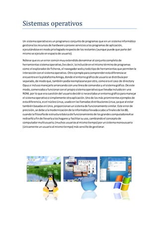 Sistemas operativos 
Un sistema operativo es un programa o conjunto de programas que en un sistema informático 
gestiona los recursos de hardware y provee servicios a los programas de aplicación, 
ejecutándose en modo privilegiado respecto de los restantes (aunque puede que parte del 
mismo se ejecute en espacio de usuario). 
Nótese que es un error común muy extendido denominar al conjunto completo de 
herramientas sistema operativo,3 es decir, la inclusión en el mismo término de programas 
como el explorador de ficheros, el navegador web y todo tipo de herramientas que permiten la 
interacción con el sistema operativo. Otro ejemplo para comprender esta diferencia se 
encuentra en la plataforma Amiga, donde el entorno gráfico de usuario se distribuía por 
separado, de modo que, también podía reemplazarse por otro, como era el caso de directory 
Opus o incluso manejarlo arrancando con una línea de comandos y el sistema gráfico. De este 
modo, comenzaba a funcionar con el propio sistema operativo que llevaba incluido en una 
ROM, por lo que era cuestión del usuario decidir si necesitaba un entorno gráfico para manejar 
el sistema operativo o simplemente otra aplicación. Uno de los más prominentes ejemplos de 
esta diferencia, es el núcleo Linux, usado en las llamadas distribuciones Linux, ya que al estar 
también basadas en Unix, proporcionan un sistema de funcionamiento similar. Este error de 
precisión, se debe a la modernización de la informática llevada a cabo a finales de los 80, 
cuando la filosofía de estructura básica de funcionamiento de los grandes computadores4 se 
rediseñó a fin de llevarla a los hogares y facilitar su uso, cambiando el concepto de 
computador multiusuario, (muchos usuarios al mismo tiempo) por un sistema monousuario 
(únicamente un usuario al mismo tiempo) más sencillo de gestionar. 
 