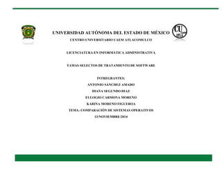 UNIVERSIDAD AUTÓNOMA DEL ESTADO DE MÉXICO 
CENTRO UNIVERSITARIO UAEM ATLACOMULCO 
LICENCIATURA EN INFORMÁTICA ADMINISTRATIVA 
TAMAS SELECTOS DE TRATAMIENTO DE SOFTWARE 
INTREGRANTES: 
ANTONIO SÁNCHEZ AMADO 
DIANA SEGUNDO DIAZ 
EULOGIO CARMONA MORENO 
KARINA MORENO FIGUEROA 
TEMA: COMPARACIÓN DE SISTEMAS OPERATIVOS 
13/NOVIEMBRE/2014 
 