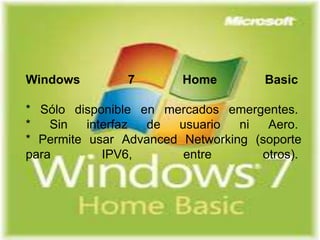 Windows 7 Home Basic 
* Sólo disponible en mercados emergentes. 
* Sin interfaz de usuario ni Aero. 
* Permite usar Advanced Networking (soporte 
para IPV6, entre otros). 
 