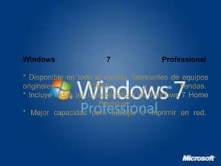 Windows 7 Professional 
* Disponible en todo el mundo, fabricantes de equipos 
originales (OEM) y tiendas. 
* Incluye todas las características de Windows 7 Home 
Premium. 
* Mejor capacidad para trabajar e imprimir en red. 
 