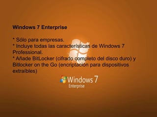 Windows 7 Enterprise 
* Sólo para empresas. 
* Incluye todas las características de Windows 7 
Professional. 
* Añade BitLocker (cifrado completo del disco duro) y 
Bitlocker on the Go (encriptación para dispositivos 
extraíbles) 
 