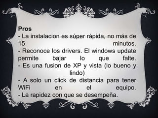 Pros 
- La instalacion es súper rápida, no más de 
15 minutos. 
- Reconoce los drivers. El windows update 
permite bajar lo que falte. 
- Es una fusion de XP y vista (lo bueno y 
lindo) 
- A solo un click de distancia para tener 
WiFi en el equipo. 
- La rapidez con que se desempeña. 
 