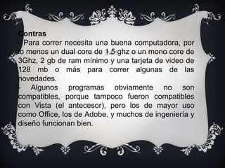 Contras 
- Para correr necesita una buena computadora, por 
lo menos un dual core de 1.5 ghz o un mono core de 
3Ghz, 2 gb de ram mínimo y una tarjeta de video de 
128 mb o más para correr algunas de las 
novedades. 
- Algunos programas obviamente no son 
compatibles, porque tampoco fueron compatibles 
con Vista (el antecesor), pero los de mayor uso 
como Office, los de Adobe, y muchos de ingeniería y 
diseño funcionan bien. 
