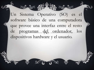 Un Sistema Operativo (SO) es el 
software básico de una computadora 
que provee una interfaz entre el resto 
de programas del ordenador, los 
dispositivos hardware y el usuario. 
 