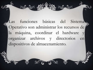 Las funciones básicas del Sistema 
Operativo son administrar los recursos de 
la máquina, coordinar el hardware y 
organizar archivos y directorios en 
dispositivos de almacenamiento. 
 