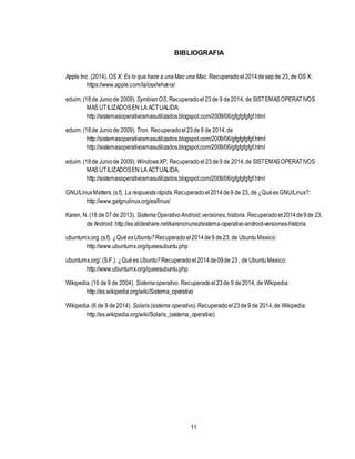 11
BIBLIOGRAFIA
Apple Inc. (2014).OS X. Es lo quehace a unaMac una Mac. Recuperadoel2014desepde 23, de OS X:
https://www.apple.com/la/osx/what-is/
eduim.(18de Juniode 2009).SymbianOS. Recuperadoel23de 9 de2014, de SISTEMASOPERATIVOS
MAS UTILIZADOSEN LA ACTUALIDA:
http://sistemasoperativosmasutilizados.blogspot.com/2009/06/gfgfgfgfgf.html
eduim.(18de Juniode 2009).Tron. Recuperadoel23de9 de 2014,de
http://sistemasoperativosmasutilizados.blogspot.com/2009/06/gfgfgfgfgf.html:
http://sistemasoperativosmasutilizados.blogspot.com/2009/06/gfgfgfgfgf.html
eduim.(18de Juniode 2009).WindowsXP. Recuperadoel23de9 de 2014,de SISTEMASOPERATIVOS
MAS UTILIZADOSEN LA ACTUALIDA:
http://sistemasoperativosmasutilizados.blogspot.com/2009/06/gfgfgfgfgf.html
GNU/LinuxMatters.(s.f). La respuestarápida.Recuperadoel2014de9 de 23, de ¿QuéesGNU/Linux?:
http://www.getgnulinux.org/es/linux/
Karen, N. (18 de 07de 2013). SistemaOperativoAndroid;versiones,historia. Recuperadoel2014de9de 23,
de Android: http://es.slideshare.net/karenonunez/sistema-operativo-android-versiones-historia
ubuntumx.org.(s.f). ¿QuéesUbuntu? Recuperadoel2014de9 de23, de UbuntuMexico:
http://www.ubuntumx.org/queesubuntu.php
ubuntumx.org/.(S.F.). ¿Quées Ubuntu? Recuperadoel2014de09de 23, de UbuntuMexico:
http://www.ubuntumx.org/queesubuntu.php
Wikipedia.(16 de9 de 2004). Sistemaoperativo. Recuperadoel23de 9 de2014, de Wikipedia:
http://es.wikipedia.org/wiki/Sistema_operativo
Wikipedia.(6 de 9 de2014). Solaris(sistema operativo).Recuperadoel23de9 de 2014,de Wikipedia:
http://es.wikipedia.org/wiki/Solaris_(sistema_operativo)
 