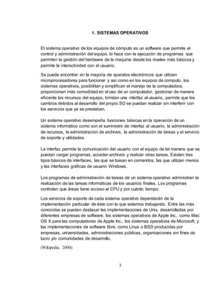 3
1. SISTEMAS OPERATIVOS
El sistema operativo de los equipos de cómputo es un software que permite el
control y administración del equipo, lo hace con la ejecución de programas que
permiten la gestión del hardware de la maquina desde los niveles más básicos y
permite la interactividad con el usuario.
Se puede encontrar en la mayoría de aparatos electrónicos que utilizan
microprocesadores para funcionar y así como en los equipos de computo, los
sistemas operativos, posibilitan y simplifican el manejo de la computadora,
proporcionan más comodidad en el uso de un computador, gestionar de manera
eficiente los recursos del equipo, brindan una interfaz al usuario, permite que los
cambios debidos al desarrollo del propio SO se puedan realizar sin interferir con
los servicios que ya se prestaban.
Un sistema operativo desempeña funciones básicas en la operación de un
sistema informático como son el suministro de interfaz al usuario, la administración
de recursos, la administración de archivos, la administración de tareas y el servicio
de soporte y utilidades.
La interfaz permite la comunicación del usuario con el equipo de tal manera que se
puedan cargar programas, acceder archivos y realizar otras tareas. Existen tres
tipos básicos de interfaces, las que se basan en comandos, las que utilizan menús
y las interfaces gráficas de usuario Windows.
Los programas de administración de tareas de un sistema operativo administran la
realización de las tareas informáticas de los usuarios finales. Los programas
controlan que áreas tiene acceso al CPU y por cuánto tiempo.
Los servicios de soporte de cada sistema operativo dependerán de la
implementación particular de éste con la que estemos trabajando. Entre las más
conocidas se pueden destacar las implementaciones de Unix, desarrolladas por
diferentes empresas de software, los sistemas operativos de Apple Inc., como Mac
OS X para las computadoras de Apple Inc., los sistemas operativos de Microsoft, y
las implementaciones de software libre, como Linux o BSD producidas por
empresas, universidades, administraciones públicas, organizaciones sin fines de
lucro y/o comunidades de desarrollo.
(Wikipedia, 2004)
 