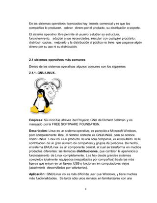 4
En los sistemas operativos licenciados hay interés comercial y es que las
compañías lo producen, cobran dinero por el producto, su distribución o soporte.
El sistema operativo libre permite al usuario estudiar su estructura,
funcionamiento, adaptar a sus necesidades, ejecutar con cualquier propósito,
distribuir copias, mejorarlo y la distribución al público no tiene que pagarse algún
dinero por su uso ni su distribución.
2.1 sistemas operativos más comunes
Dentro de los sistemas operativos algunos comunes son los siguientes
2.1.1. GNU/LINUX.
Empresa: Su inicio fue atreves del Proyecto GNU de Richard Stallman y es
manejado por la FREE SOFTWARE FOUNDATION.
Descripción: Linux es un sistema operativo, es parecido a Microsoft Windows,
pero completamente libre, el nombre correcto es GNU/LINUX pero se conoce
como LINUX. Linux no es el producto de una sola compañía, es el resultado de la
contribución de un gran número de compañías y grupos de personas. De hecho,
el sistema GNU/Linux es un componente central, el cual se transforma en muchos
productos diferentes: las llamadas distribuciones, que cambian la apariencia y
funcionamiento de Linux completamente. Las hay desde grandes sistemas
completos totalmente equipados (respaldadas por compañías) hasta las más
ligeras que entran en un llavero USB o funcionan en computadores viejos
(usualmente desarrolladas por voluntarios).
Aplicación: GNU/Linux no es más difícil de usar que Windows, y tiene muchas
más funcionalidades. Se tarda sólo unos minutos en familiarizarse con una
 