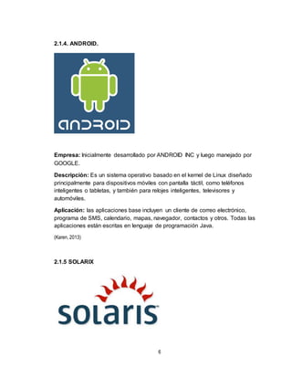 6
2.1.4. ANDROID.
Empresa: Inicialmente desarrollado por ANDROID INC y luego manejado por
GOOGLE.
Descripción: Es un sistema operativo basado en el kernel de Linux diseñado
principalmente para dispositivos móviles con pantalla táctil, como teléfonos
inteligentes o tabletas, y también para relojes inteligentes, televisores y
automóviles.
Aplicación: las aplicaciones base incluyen un cliente de correo electrónico,
programa de SMS, calendario, mapas, navegador, contactos y otros. Todas las
aplicaciones están escritas en lenguaje de programación Java.
(Karen, 2013)
2.1.5 SOLARIX
 