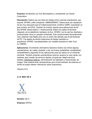 7
Empresa: Inicialmente por Sun Microsystems y actualmente por Oracle
Corporation.
Descripción: Solaris usa una base de código común para las arquitecturas que
soporta: SPARC y x86 (incluyendo AMD64/EM64T). Solaris tiene una reputación
de ser muy adecuado para el multiprocesamiento simétrico (SMP), soportando un
gran número de CPUs. También ha incluido soporte para aplicaciones de 64
bits SPARC desde Solaris 7. Históricamente Solaris ha estado firmemente
integrado con la plataforma hardware de Sun, SPARC, con la cual fue diseñado y
promocionado como un paquete combinado. Esto proporcionaba frecuentemente
unos sistemas más fiables pero con un coste más elevado que el del hardware
de PC. 3 ha dejado de ofrecer estaciones de trabajo basadas en
arquitectura SPARC, reemplazándolas por modelos basados en Intel Core
2 y AMD64.
Aplicaciones: El ambiente del Sistema Operativo Solaris nos brinda algunas
características, las cuales ayudarán a dar una buena portabilidad, escalabilidad,
compatibilidad y seguridad en las aplicaciones para así operar en un ambiente
creciente. También presenta características para los usuarios la cual cuenta con
ventanas para manejo de servicios rápidos, al igual que integra servicios
desktop, bibliotecas gráficas, administración de calendario y herramientas de
imagen. Este sistema tiene características para el administrador de sistemas en
donde se puede obtener información sobre dispositivos.
(Wikipedia,2014)
2.1.6. MAC OS X
Nombre: OS X
Empresa: APPLE
 