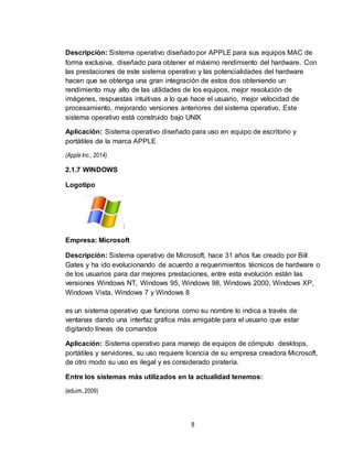 8
Descripción: Sistema operativo diseñado por APPLE para sus equipos MAC de
forma exclusiva, diseñado para obtener el máximo rendimiento del hardware. Con
las prestaciones de este sistema operativo y las potencialidades del hardware
hacen que se obtenga una gran integración de estos dos obteniendo un
rendimiento muy alto de las utilidades de los equipos, mejor resolución de
imágenes, respuestas intuitivas a lo que hace el usuario, mejor velocidad de
procesamiento, mejorando versiones anteriores del sistema operativo. Este
sistema operativo está construido bajo UNIX
Aplicación: Sistema operativo diseñado para uso en equipo de escritorio y
portátiles de la marca APPLE
(AppleInc., 2014)
2.1.7 WINDOWS
Logotipo
:
Empresa: Microsoft
Descripción: Sistema operativo de Microsoft, hace 31 años fue creado por Bill
Gates y ha ido evolucionando de acuerdo a requerimientos técnicos de hardware o
de los usuarios para dar mejores prestaciones, entre esta evolución están las
versiones Windows NT, Windows 95, Windows 98, Windows 2000, Windows XP,
Windows Vista, Windows 7 y Windows 8
es un sistema operativo que funciona como su nombre lo indica a través de
ventanas dando una interfaz gráfica más amigable para el usuario que estar
digitando líneas de comandos
Aplicación: Sistema operativo para manejo de equipos de cómputo desktops,
portátiles y servidores, su uso requiere licencia de su empresa creadora Microsoft,
de otro modo su uso es ilegal y es considerado piratería.
Entre los sistemas más utilizados en la actualidad tenemos:
(eduim,2009)
 