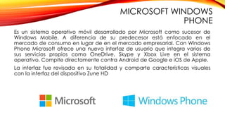 MICROSOFT WINDOWS
PHONE
Es un sistema operativo móvil desarrollado por Microsoft como sucesor de
Windows Mobile. A diferencia de su predecesor está enfocado en el
mercado de consumo en lugar de en el mercado empresarial. Con Windows
Phone Microsoft ofrece una nueva interfaz de usuario que integra varios de
sus servicios propios como OneDrive, Skype y Xbox Live en el sistema
operativo. Compite directamente contra Android de Google e iOS de Apple.
La interfaz fue revisada en su totalidad y comparte características visuales
con la interfaz del dispositivo Zune HD
 