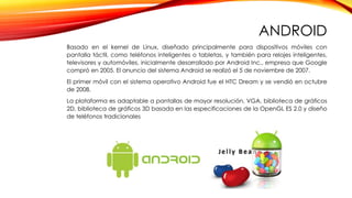 ANDROID
Basado en el kernel de Linux, diseñado principalmente para dispositivos móviles con
pantalla táctil, como teléfonos inteligentes o tabletas, y también para relojes inteligentes,
televisores y automóviles, inicialmente desarrollado por Android Inc., empresa que Google
compró en 2005. El anuncio del sistema Android se realizó el 5 de noviembre de 2007.
El primer móvil con el sistema operativo Android fue el HTC Dream y se vendió en octubre
de 2008.
La plataforma es adaptable a pantallas de mayor resolución, VGA, biblioteca de gráficos
2D, biblioteca de gráficos 3D basada en las especificaciones de la OpenGL ES 2.0 y diseño
de teléfonos tradicionales
 