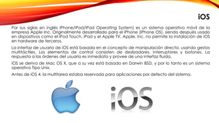 Por sus siglas en inglés iPhone/iPod/iPad Operating System) es un sistema operativo móvil de la
empresa Apple Inc. Originalmente desarrollado para el iPhone (iPhone OS), siendo después usado
en dispositivos como el iPod Touch, iPad y el Apple TV. Apple, Inc. no permite la instalación de iOS
en hardware de terceros.
La interfaz de usuario de iOS está basada en el concepto de manipulación directa, usando gestos
multitáctiles. Los elementos de control consisten de deslizadores, interruptores y botones. La
respuesta a las órdenes del usuario es inmediata y provee de una interfaz fluida.
iOS se deriva de Mac OS X, que a su vez está basado en Darwin BSD, y por lo tanto es un sistema
operativo Tipo Unix.
Antes de iOS 4, la multitarea estaba reservada para aplicaciones por defecto del sistema.
iOS
 
