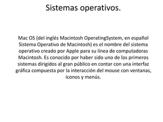 Sistemas operativos. 
Mac OS (del inglés Macintosh OperatingSystem, en español 
Sistema Operativo de Macintosh) es el nombre del sistema 
operativo creado por Apple para su línea de computadoras 
Macintosh. Es conocido por haber sido uno de los primeros 
sistemas dirigidos al gran público en contar con una interfaz 
gráfica compuesta por la interacción del mouse con ventanas, 
iconos y menús. 
 