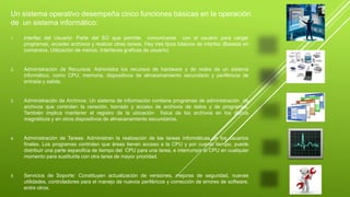Un sistema operativo desempeña cinco funciones básicas en la operación 
de un sistema informático: 
1. Interfaz del Usuario: Parte del SO que permite comunicarse con el usuario para cargar 
programas, acceder archivos y realizar otras tareas. Hay tres tipos básicos de interfaz (Basada en 
comandos, Utilización de menús, Interfaces graficas de usuario) 
2. Administración de Recursos: Administra los recursos de hardware y de redes de un sistema 
informático, como CPU, memoria, dispositivos de almacenamiento secundario y periféricos de 
entrada y salida. 
3. Administración de Archivos: Un sistema de información contiene programas de administración de 
archivos que controlan la ceración, borrado y acceso de archivos de datos y de programas. 
También implica mantener el registro de la ubicación física de los archivos en los discos 
magnéticos y en otros dispositivos de almacenamiento secundarios. 
4. Administración de Tareas: Administran la realización de las tareas informáticas de los usuarios 
finales. Los programas controlan que áreas tienen acceso a la CPU y por cuanto tiempo. puede 
distribuir una parte especifica de tiempo del CPU para una tarea, e interrumpir al CPU en cualquier 
momento para sustituirla con otra tarea de mayor prioridad. 
5. Servicios de Soporte: Constituyen actualización de versiones, mejoras de seguridad, nuevas 
utilidades, controladores para el manejo de nuevos periféricos y corrección de errores de software, 
entre otros. 
 