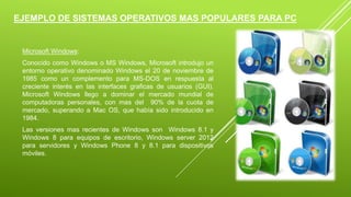 EJEMPLO DE SISTEMAS OPERATIVOS MAS POPULARES PARA PC 
Microsoft Windows: 
Conocido como Windows o MS Windows, Microsoft introdujo un 
entorno operativo denominado Windows el 20 de noviembre de 
1985 como un complemento para MS-DOS en respuesta al 
creciente interés en las interfaces graficas de usuarios (GUI). 
Microsoft Windows llego a dominar el mercado mundial de 
computadoras personales, con mas del 90% de la cuota de 
mercado, superando a Mac OS, que había sido introducido en 
1984. 
Las versiones mas recientes de Windows son Windows 8.1 y 
Windows 8 para equipos de escritorio, Windows server 2012 
para servidores y Windows Phone 8 y 8.1 para dispositivos 
móviles. 
 