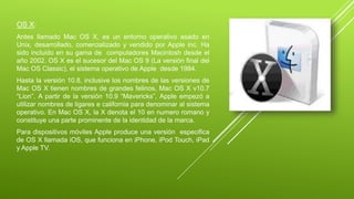 OS X: 
Antes llamado Mac OS X, es un entorno operativo asado en 
Unix, desarrollado, comercializado y vendido por Apple inc. Ha 
sido incluido en su gama de computadores Macintosh desde el 
año 2002. OS X es el sucesor del Mac OS 9 (La versión final del 
Mac OS Classic), el sistema operativo de Apple desde 1984. 
Hasta la versión 10.8, inclusive los nombres de las versiones de 
Mac OS X tienen nombres de grandes felinos, Mac OS X v10.7 
“Lion”. A partir de la versión 10.9 “Mavericks”, Apple empezó a 
utilizar nombres de ligares e california para denominar al sistema 
operativo. En Mac OS X, la X denota el 10 en numero romano y 
constituye una parte prominente de la identidad de la marca. 
Para dispositivos móviles Apple produce una versión especifica 
de OS X llamada iOS, que funciona en iPhone, iPod Touch, iPad 
y Apple TV. 
 
