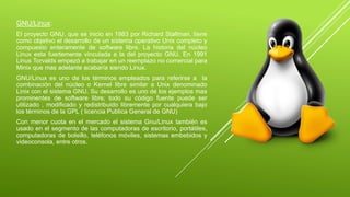 GNU/Linux: 
El proyecto GNU, que se inicio en 1983 por Richard Stallman, tiene 
como objetivo el desarrollo de un sistema operativo Unix completo y 
compuesto enteramente de software libre. La historia del núcleo 
Linux esta fuertemente vinculada a la del proyecto GNU. En 1991 
Linus Torvalds empezó a trabajar en un reemplazo no comercial para 
Minix que mas adelante acabaría siendo Linux. 
GNU/Linux es uno de los términos empleados para referirse a la 
combinación del núcleo o Kernel libre similar a Unix denominado 
Linix con el sistema GNU. Su desarrollo es uno de los ejemplos mas 
prominentes de software libre; todo su código fuente puede ser 
utilizado , modificado y redistribuido libremente por cualquiera bajo 
los términos de la GPL ( licencia Publica General de GNU) 
Con menor cuota en el mercado el sistema Gnu/Linux también es 
usado en el segmento de las computadoras de escritorio, portátiles, 
computadoras de bolsillo, teléfonos móviles, sistemas embebidos y 
videoconsola, entre otros. 
 
