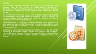 Ubuntu: 
Es un sistema operativo basado en Linux y que se distribuye como 
software libre, el cual incluye su propio entorno de escritorio 
denominado Unity. Su nombre proviene de la ética homónima, en la que 
se habla de la existencia de uno mismo como cooperación de los 
demás. 
Su patrocinador, Canonical Ltd. Es una compañía británica propiedad 
del empresario sudafricano Mark Shuttleworth. Ofrece el sistema de 
manera gratuita, y se financia por medio de servicios al sistema 
operativo y vendiendo soporte técnico. 
Extraoficialmente, la comunidad de desarrolladores proporciona soporte 
para otras derivaciones de Ubuntu, con otros entornos gráficos, como 
Kubuntu, Xubuntu, Edubuntu, Ubuntu Studio, Mythbuntu, Ubuntu 
Gnome y Lubuntu. 
Canonical, además de mantener Ubuntu, también provee de una versión 
orientada a servidores, Ubuntu Server, una versión para empresas, 
Ubuntu Business Desktop Remix, una para televisores, Ubuntu TV, y 
una para usar el escritorio desde teléfonos inteligentes, Ubuntu for 
AndroID. 
