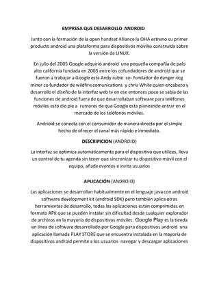 EMPRESA QUE DESARROLLO ANDROID 
Junto con la formación de la open handset Alliance la OHA estreno su primer 
producto android una plataforma para dispositivos móviles construida sobre 
la versión de LINUX. 
En julio del 2005 Google adquirió android una pequeña compañía de palo 
alto california fundada en 2003 entre los cofundadores de android que se 
fueron a trabajar a Google esta Andy rubin co- fundador de danger ricg 
miner co fundador de wildfire comunications y chris White quien encabezo y 
desarrollo el diseño de la interfaz web tv en ese entonces poco se sabia de las 
funciones de android fuera de que desarrollaban software para teléfonos 
móviles esto dio pie a rumores de que Google esta planeando entrar en el 
mercado de los teléfonos móviles. 
Andrioid se conecta con el consumidor de manera directa por el simple 
hecho de ofrecer el canal más rápido e inmediato. 
DESCRIPICION (ANDROID) 
La interfaz se optimiza automáticamente para el dispositivo que utilices, lleva 
un control de tu agenda sin tener que sincronizar tu dispositivo móvil con el 
equipo, añade eventos e invita usuarios 
- 
APLICACIÓN (ANDROID) 
Las aplicaciones se desarrollan habitualmente en el lenguaje java con android 
software development kit (android SDK) pero también aplica otras 
herramientas de desarrollo, todas las aplicaciones están comprimidas en 
formato APK que se pueden instalar sin dificultad desde cualquier explorador 
de archivos en la mayoría de dispositivos móviles. Google Play es la tienda 
en línea de software desarrollado por Google para dispositivos android una 
aplicación llamada PLAY STORE que se encuentra instalada en la mayoría de 
dispositivos android permite a los usuarios navegar y descargar aplicaciones 
 