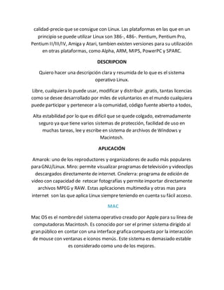 calidad-precio que se consigue con Linux. Las plataformas en las que en un 
principio se puede utilizar Linux son 386-, 486-. Pentium, Pentium Pro, 
Pentium II/III/IV, Amiga y Atari, tambien existen versiones para su utilización 
en otras plataformas, como Alpha, ARM, MIPS, PowerPC y SPARC. 
DESCRIPCION 
Quiero hacer una descripción clara y resumida de lo que es el sistema 
operativo Linux. 
Libre, cualquiera lo puede usar, modificar y distribuir .gratis, tantas licencias 
como se desee desarrollado por miles de voluntarios en el mundo cualquiera 
puede participar y pertenecer a la comunidad, código fuente abierto a todos, 
Alta estabilidad por lo que es difícil que se quede colgado, extremadamente 
seguro ya que tiene varios sistemas de protección, facilidad de uso en 
muchas tareas, lee y escribe en sistema de archivos de Windows y 
Macintosh. 
APLICACIÓN 
Amarok: uno de los reproductores y organizadores de audio más populares 
para GNU/Linux. Miro: permite visualizar programas de televisión y videoclips 
descargados directamente de internet. Cinelerra: programa de edición de 
video con capacidad de retocar fotografías y permite importar directamente 
archivos MPEG y RAW. Estas aplicaciones multimedia y otras mas para 
internet son las que aplica Linux siempre teniendo en cuenta su fácil acceso. 
MAC 
Mac OS es el nombre del sistema operativo creado por Apple para su línea de 
computadoras Macintosh. Es conocido por ser el primer sistema dirigido al 
gran público en contar con una interface grafica compuesta por la interacción 
de mouse con ventanas e iconos menús. Este sistema es demasiado estable 
es considerado como uno de los mejores. 
 