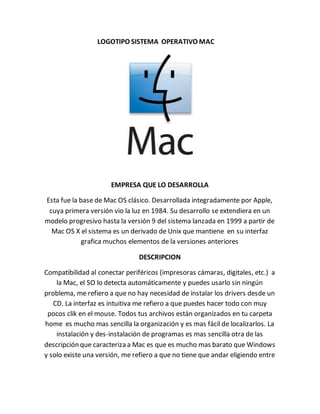 LOGOTIPO SISTEMA OPERATIVO MAC 
EMPRESA QUE LO DESARROLLA 
Esta fue la base de Mac OS clásico. Desarrollada integradamente por Apple, 
cuya primera versión vio la luz en 1984. Su desarrollo se extendiera en un 
modelo progresivo hasta la versión 9 del sistema lanzada en 1999 a partir de 
Mac OS X el sistema es un derivado de Unix que mantiene en su interfaz 
grafica muchos elementos de la versiones anteriores 
DESCRIPCION 
Compatibilidad al conectar periféricos (impresoras cámaras, digitales, etc.) a 
la Mac, el SO lo detecta automáticamente y puedes usarlo sin ningún 
problema, me refiero a que no hay necesidad de instalar los drivers desde un 
CD. La interfaz es intuitiva me refiero a que puedes hacer todo con muy 
pocos clik en el mouse. Todos tus archivos están organizados en tu carpeta 
home es mucho mas sencilla la organización y es mas fácil de localizarlos. La 
instalación y des-instalación de programas es mas sencilla otra de las 
descripción que caracteriza a Mac es que es mucho mas barato que Windows 
y solo existe una versión, me refiero a que no tiene que andar eligiendo entre 
 