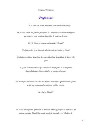 Sistemas Operativos 
Preguntas: 
14. ¿Cuáles son las dos principales características de Linux? 
15. ¿Cuáles son las dos familias principales de Linux? Busca en Internet imágenes 
que muestren como es la interfaz gráfica de cada una de estas. 
16. ¿Es Linux un sistema multiusuario? ¿Por qué? 
17. ¿Qué nombre tiene el usuario administrador del equipo en Linux? 
18. ¿Existen en Linux letras (a, c, d,...) para identificar las unidades de disco? ¿Por 
qué? 
19. ¿Cuál es la característica que identifica la mayor parte de los programas 
desarrollados para Linux? ¿Cuál es tu opinión sobre esto? 
20. Investiga si podríamos utilizar el MS Word o el Internet Explorer en Linux. Si no 
es así, qué programas alternativos se podrían emplear. 
21. ¿Qué es Mac OS? 
22. Indica si la siguiente afirmación es verdadera o falsa, y justifica tu respuesta: “El 
sistema operativo Mac OS fue creado por Apple inspirado en el Windows de 
10 
 
