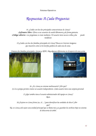 Sistemas Operativos 
Respuestas A Cada Pregunta: 
14. ¿Cuáles son las dos principales características de Linux? 
­Software 
libre: Ofrece a sus usuarios de usarlo libremente y de forma gratuita. 
­Código 
abierto. Los programas se crean mediante. El usuario tiene acceso a ellas y las puede 
modificar. 
15.¿Cuáles son las dos familias principales de Linux? Busca en Internet imágenes 
que muestren como es la interfaz gráfica de cada una de estas. 
­Existen 
dos familias principales: Gnome y KDE. Hay algunas diferencias en el aspecto de una y otra. 
16. ¿Es Linux un sistema multiusuario? ¿Por qué? 
Sí, lo es porque permite crearse un usuario independiente. Cada usuario tiene una carpeta personal. 
17.¿Qué nombre tiene el usuario administrador del equipo en Linux? 
­Root. 
18.¿Existen en Linux letras (a,c, d,…) para identificar las unidades de disco? ¿Por 
qué? 
No, en Linux solo existe una unidad principal que se llama raíz y se guardan los archivos bajo un sistema 
de directorios de árbol. 
12 
 