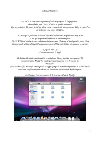 Sistemas Operativos 
19.¿Cuál es la característica que identifica la mayor parte de los programas 
desarrollados para Linux? ¿Cuál es tu opinión sobre esto? 
­Que 
son gratuitos. Me parece genial que ahora entras en una tienda a comprarte un S.O. y te cuesta “un 
ojo de la cara”, me parece GENIAL. 
20. Investiga si podríamos utilizar el MS Word o el Internet Explorer en Linux. Si no 
es así, qué programas alternativos se podrían emplear. 
­No. 
El MS Word esta hecho para trabajar exclusivamente en Windows, al igual que el explorer. Para 
Linux se puede utilizar el OpenOffice que se semejante al Microsoft Office, solo que este es gratuito. 
21.¿Qué es Mac OS? 
El sistema operativo de Apple. 
22. Indica si la siguiente afirmación es verdadera o falsa, y justifica tu respuesta: "El 
sistema operativo MacOS fue creado por Apple inspirado en el Windows de 
Microsoft". 
Falso. De hecho fue Microsoft esta inspirado en Apple, porque la primera computadora en si como hoy las 
conocemos surgió de maquintosh que usa los sistemas operativos de Apple computer. 
23. Busca en Internet imágenes de la interfaz gráfica de MacOS. 
13 
 