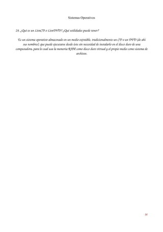 Sistemas Operativos 
24. ¿Qué es un LiveCD o LiveDVD? ¿Qué utilidades puede tener? 
Es un sistema operativo almacenado en un medio extraíble, tradicionalmente un CD o un DVD (de ahí 
sus nombres), que puede ejecutarse desde éste sin necesidad de instalarlo en el disco duro de una 
computadora, para lo cual usa la memoria RAM como disco duro virtual y el propio medio como sistema de 
archivos. 
14 
