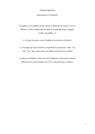 Sistemas Operativos 
almacenados en el ordenador? 
10. Explica con tus palabras de qué manera se organizan los archivos en el S.O. 
Windows. ¿Cómo se diferencian los archivos de cada tipo (textos, imágenes, 
archivos ejecutables,...)? 
11. ¿De qué dos partes consta el nombre de un archivo en Windows? 
12. Investiga a qué tipo de archivos corresponden las extensiones *.bmp, *.rar, 
*.doc, *.xls, *.ppt? ¿Qué sucede si le cambio la extensión a un archivo? 
13. Busca en el Windows, dentro de Inicio>Programas >Accesorios al menos 4 
aplicaciones que estén incluidas con el S.O. e indica para que se utilizan. 
5 
 