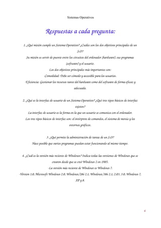 Sistemas Operativos 
Respuestas a cada pregunta: 
1. ¿Qué misión cumple un Sistema Operativo? ¿Cuáles son los dos objetivos principales de un 
S.O? 
Su misión es servir de puente entre los circuitos del ordenador (hardware), sus programas 
(software) y el usuario. 
Los dos objetivos principales más importantes son: 
­Comodidad: 
Debe ser cómodo y accesible para los usuarios. 
­Eficiencia: 
Gestionar los recursos tanto del hardware como del software de forma eficaz y 
adecuada. 
2. ¿Qué es la interfaz de usuario de un Sistema Operativo? ¿Qué tres tipos básicos de interfaz 
existen? 
La interfaz de usuario es la forma en la que un usuario se comunica con el ordenador. 
Los tres tipos básicos de interfaz son: el intérprete de comandos, el sistema de menús y los 
entornos gráficos. 
3. ¿Qué permite la administración de tareas de un S.O? 
Hace posible que varios programas puedan estar funcionando al mismo tiempo. 
4. ¿Cuál es la versión más reciente de Windows? Indica todas las versiones de Windows que se 
crearon desde que se creó Windows 2 en 1985. 
­La 
versión más reciente de Windows es Windows 7. 
­Version 
1.0, Microsoft Windows 2.0, Windows/286 2.1, Windows/386 2.1, 2.03, 3.0, Windows 7, 
XP y 8. 
6 
 