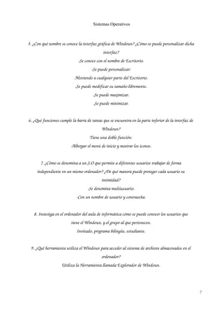 Sistemas Operativos 
5. ¿Con qué nombre se conoce la interfaz gráfica de Windows? ¿Cómo se puede personalizar dicha 
interfaz? 
­Se 
conoce con el nombre de Escritorio. 
­Se 
puede personalizar: 
.Moviendo a cualquier parte del Escritorio. 
.Se puede modificar su tamaño libremente. 
.Se puede maximizar. 
.Se puede minimizar. 
6. ¿Qué funciones cumple la barra de tareas que se encuentra en la parte inferior de la interfaz de 
Windows? 
Tiene una doble función: 
­Albergar 
el menú de inicio y mostrar los iconos. 
7. ¿Cómo se denomina a un S.O que permite a diferentes usuarios trabajar de forma 
independiente en un mismo ordenador? ¿De qué manera puede proteger cada usuario su 
intimidad? 
­Se 
denomina multiusuario. 
­Con 
un nombre de usuario y contraseña. 
8. Investiga en el ordenador del aula de informática cómo se puede conocer los usuarios que 
tiene el Windows, y el grupo al que pertenecen. 
Invitado, programa bilingüe, estudiante. 
9. ¿Qué herramienta utiliza el Windows para acceder al sistema de archivos almacenados en el 
ordenador? 
Utiliza la Herramienta llamada Explorador de Windows. 
7 
 