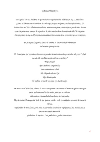 Sistemas Operativos 
10. Explica con tus palabras de qué manera se organizan los archivos en el S.O. Windows. 
¿Cómo se diferencian los archivos de cada tipo (textos, imágenes, archivos ejecutables,...)? 
Los archivos del S.O. Windows se ordenan mediante carpetas, cada carpeta puede tener dentro 
otras carpetas, esta manera de organizar la información tiene el nombre de árbol de carpetas. 
­La 
manera en la que se diferencia es que cada archivo es que tiene un nombre y una extensión. 
11. ¿De qué dos partes consta el nombre de un archivo en Windows? 
Del nombre y la extensión. 
12. Investiga a qué tipo de archivos corresponden las extensiones bmp, rar, doc, xls y ppt? ¿Qué 
sucede si le cambias la extensión a un archivo? 
Bmp: Imagen 
Rar: Archivos comprimidos 
Doc: Documento Word 
Xls: Hoja de cálculo Xpl 
Ppt: Power point 
El archivo no puede ser leído por el ordenador. 
13. Busca en el Windows, dentro de Inicio>Programas>Accesorios al menos 4 aplicaciones que 
estén incluidas en el S.O e indica para que se utilizan. 
Calculadora: Una calculadora dentro del ordenador. 
Blog de notas: Para apuntar todo lo que quieras y poder verlo en cualquier momento de manera 
rápida. 
Explorador de Windows: Sirve para buscar todos los archivos o programas que quieras que se 
encuentren en tu ordenador. 
Grabadora de sonidos: Para poder hacer grabaciones de voz. 
8 
 