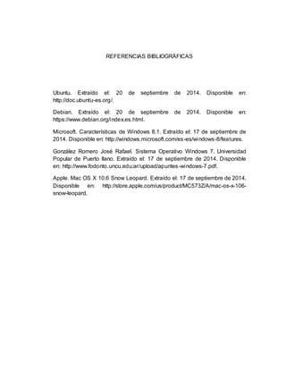 REFERENCIAS BIBLIOGRÁFICAS 
Ubuntu. Extraído el: 20 de septiembre de 2014. Disponible en: 
http://doc.ubuntu-es.org/. 
Debian. Extraído el: 20 de septiembre de 2014. Disponible en: 
https://www.debian.org/index.es.html. 
Microsoft. Características de Windows 8.1. Extraído el: 17 de septiembre de 
2014. Disponible en: http://windows.microsoft.com/es-es/windows-8/features. 
González Romero José Rafael. Sistema Operativo Windows 7. Universidad 
Popular de Puerto llano. Extraído el: 17 de septiembre de 2014. Disponible 
en: http://www.fodonto.uncu.edu.ar/upload/apuntes-windows-7.pdf. 
Apple. Mac OS X 10.6 Snow Leopard. Extraído el: 17 de septiembre de 2014. 
Disponible en: http://store.apple.com/us/product/MC573Z/A/mac-os-x-106- 
snow-leopard. 
