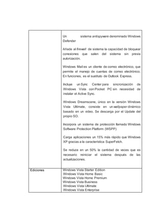Un sistema antispyware denominado Windows 
Defender 
Añade al firewall de sistema la capacidad de bloquear 
conexiones que salen del sistema sin previa 
autorización. 
Windows Mail es un cliente de correo electrónico, que 
permite el manejo de cuentas de correo electrónico. 
En funciones, es el sustituto de Outlook Express. 
Incluye un Sync Center para sincronización de 
Windows Vista con Pocket PC sin necesidad de 
instalar el Active Sync. 
Windows Dreamscene, único en la versión Windows 
Vista Ultímate, consiste en un wallpaper dinámico 
basado en un video. Se descarga por el Update del 
propio SO. 
 Incorpora un sistema de protección llamado Windows 
Software Protection Platform (WSPP) 
 Carga aplicaciones un 15% más rápido que Windows 
XP gracias a la característica SuperFetch. 
 Se reduce en un 50% la cantidad de veces que es 
necesario reiniciar el sistema después de las 
actualizaciones. 
Ediciones Windows Vista Starter Edition 
Windows Vista Home Basic 
Windows Vista Home Premium 
Windows Vista Business 
Windows Vista Ultímate 
Windows Vista Enterprise 
 
