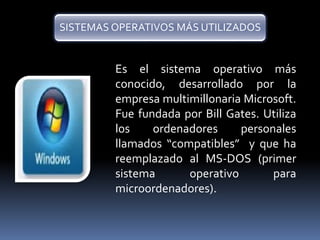 SISTEMAS OPERATIVOS MÁS UTILIZADOS 
Es el sistema operativo más 
conocido, desarrollado por la 
empresa multimillonaria Microsoft. 
Fue fundada por Bill Gates. Utiliza 
los ordenadores personales 
llamados “compatibles” y que ha 
reemplazado al MS-DOS (primer 
sistema operativo para 
microordenadores). 
 