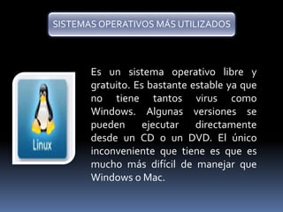 SISTEMAS OPERATIVOS MÁS UTILIZADOS 
Es un sistema operativo libre y 
gratuito. Es bastante estable ya que 
no tiene tantos virus como 
Windows. Algunas versiones se 
pueden ejecutar directamente 
desde un CD o un DVD. El único 
inconveniente que tiene es que es 
mucho más difícil de manejar que 
Windows o Mac. 
 