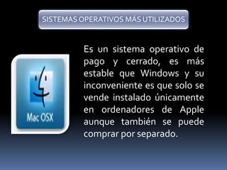 SISTEMAS OPERATIVOS MÁS UTILIZADOS 
Es un sistema operativo de 
pago y cerrado, es más 
estable que Windows y su 
inconveniente es que solo se 
vende instalado únicamente 
en ordenadores de Apple 
aunque también se puede 
comprar por separado. 
 
