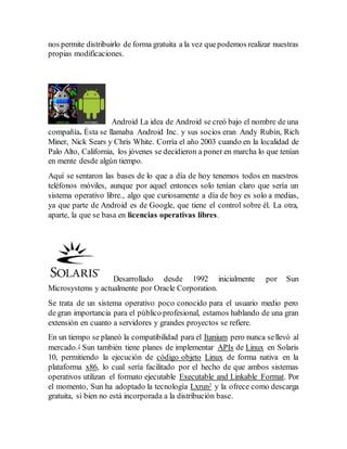 nos permite distribuirlo de forma gratuita a la vez que podemos realizar nuestras 
propias modificaciones. 
Android La idea de Android se creó bajo el nombre de una 
compañía. Ésta se llamaba Android Inc. y sus socios eran Andy Rubín, Rich 
Miner, Nick Sears y Chris White. Corría el año 2003 cuando en la localidad de 
Palo Alto, California, los jóvenes se decidieron a poner en marcha lo que tenían 
en mente desde algún tiempo. 
Aquí se sentaron las bases de lo que a día de hoy tenemos todos en nuestros 
teléfonos móviles, aunque por aquel entonces solo tenían claro que sería un 
sistema operativo libre., algo que curiosamente a día de hoy es solo a medias, 
ya que parte de Android es de Google, que tiene el control sobre él. La otra, 
aparte, la que se basa en licencias operativas libres. 
Desarrollado desde 1992 inicialmente por Sun 
Microsystems y actualmente por Oracle Corporation. 
Se trata de un sistema operativo poco conocido para el usuario medio pero 
de gran importancia para el público profesional, estamos hablando de una gran 
extensión en cuanto a servidores y grandes proyectos se refiere. 
En un tiempo se planeó la compatibilidad para el Itanium pero nunca se llevó al 
mercado.1 Sun también tiene planes de implementar APIs de Linux en Solaris 
10, permitiendo la ejecución de código objeto Linux de forma nativa en la 
plataforma x86, lo cual sería facilitado por el hecho de que ambos sistemas 
operativos utilizan el formato ejecutable Executable and Linkable Format. Por 
el momento, Sun ha adoptado la tecnología Lxrun2 y la ofrece como descarga 
gratuita, si bien no está incorporada a la distribución base. 
 