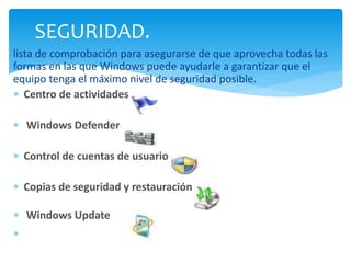 SEGURIDAD. 
lista de comprobación para asegurarse de que aprovecha todas las 
formas en las que Windows puede ayudarle a garantizar que el 
equipo tenga el máximo nivel de seguridad posible. 
 Centro de actividades 
 Windows Defender 
 Control de cuentas de usuario 
 Copias de seguridad y restauración 
 Windows Update 
 
 