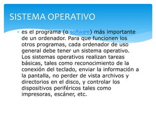 SISTEMA OPERATIVO 
 es el programa (o software) más importante 
de un ordenador. Para que funcionen los 
otros programas, cada ordenador de uso 
general debe tener un sistema operativo. 
Los sistemas operativos realizan tareas 
básicas, tales como reconocimiento de la 
conexión del teclado, enviar la información a 
la pantalla, no perder de vista archivos y 
directorios en el disco, y controlar los 
dispositivos periféricos tales como 
impresoras, escáner, etc. 
 