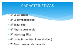 CARACTERÍSTICAS 
 1° La velocidad 
 2° La compatibilidad 
 3° Seguridad 
 4° Ahorro de energía 
 5° Interfaz gráfica 
 6° pantalla multitáctil (ver el video) 
 7° Bajo consumo de memoria 
 