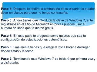 Paso 5: Después te pedirá la contraseña de tu usuario, la puedes 
dejar en blanco para que no tenga contraseña. 
Paso 6: Ahora tienes que introducir la clave de Windows 7, si te 
registraste en el sitio de Microsoft entonces puedes usar el 
número de serie que te dieron gratis. 
Paso 7: En este paso te pregunta como quieres que sea tu 
configuración de actualizaciones automáticas. 
Paso 8: Finalmente tienes que elegir la zona horaria del lugar 
donde estás y la fecha. 
Paso 9: Terminando esto Windows 7 se iniciará por primera vez y 
a disfrutarlo. 
 