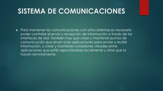 SISTEMA DE COMUNICACIONES 
 Para mantener las comunicaciones con otros sistemas es necesario 
poder controlar el envío y recepción de información a través de las 
interfaces de red. También hay que crear y mantener puntos de 
comunicación que sirvan a las aplicaciones para enviar y recibir 
información, y crear y mantener conexiones virtuales entre 
aplicaciones que están ejecutándose localmente y otras que lo 
hacen remotamente. 
 