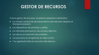 GESTOR DE RECURSOS 
Como gestor de recursos, el sistema operativo administra: 
 La unidad central de procesamiento (donde está alojado el 
microprocesador). 
 Los dispositivos de entrada y salida. 
 La memoria principal (o de acceso directo). 
 Los discos (o memoria secundaria). 
 Los procesos (o programas en ejecución). 
 Y en general todos los recursos del sistema. 
