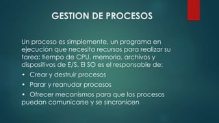 GESTION DE PROCESOS 
Un proceso es simplemente, un programa en 
ejecución que necesita recursos para realizar su 
tarea: tiempo de CPU, memoria, archivos y 
dispositivos de E/S. El SO es el responsable de: 
• Crear y destruir procesos 
• Parar y reanudar procesos 
• Ofrecer mecanismos para que los procesos 
puedan comunicarse y se sincronicen 
 
