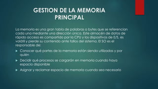 GESTION DE LA MEMORIA 
PRINCIPAL 
La memoria es una gran tabla de palabras o bytes que se referencian 
cada una mediante una dirección única. Este almacén de datos de 
rápido acceso es compartido por la CPU y los dispositivos de E/S, es 
volátil y pierde su contenido ante fallos del sistema. El SO es el 
responsable de: 
 Conocer qué partes de la memoria están siendo utilizadas y por 
quién 
 Decidir qué procesos se cargarán en memoria cuando haya 
espacio disponible 
 Asignar y reclamar espacio de memoria cuando sea necesario 
 